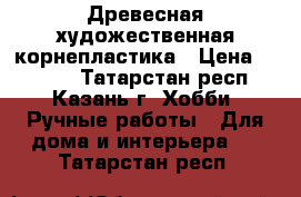 Древесная художественная корнепластика › Цена ­ 1 000 - Татарстан респ., Казань г. Хобби. Ручные работы » Для дома и интерьера   . Татарстан респ.